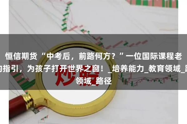 恒信期货 “中考后，前路何方？”一位国际课程老师的指引，为孩子打开世界之窗！_培养能力_教育领域_路径
