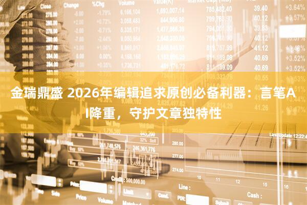 金瑞鼎盛 2026年编辑追求原创必备利器：言笔AI降重，守护文章独特性