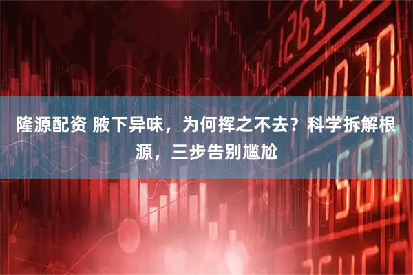 隆源配资 腋下异味，为何挥之不去？科学拆解根源，三步告别尴尬