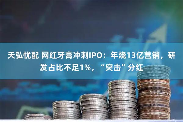 天弘忧配 网红牙膏冲刺IPO：年烧13亿营销，研发占比不足1%，“突击”分红