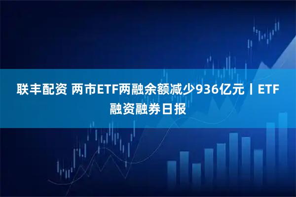 联丰配资 两市ETF两融余额减少936亿元丨ETF融资融券日报