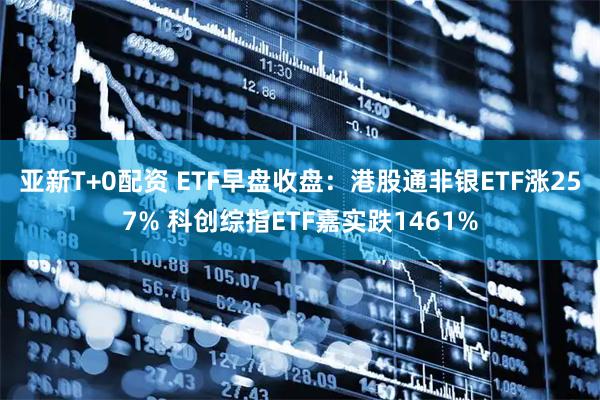 亚新T+0配资 ETF早盘收盘：港股通非银ETF涨257% 科创综指ETF嘉实跌1461%