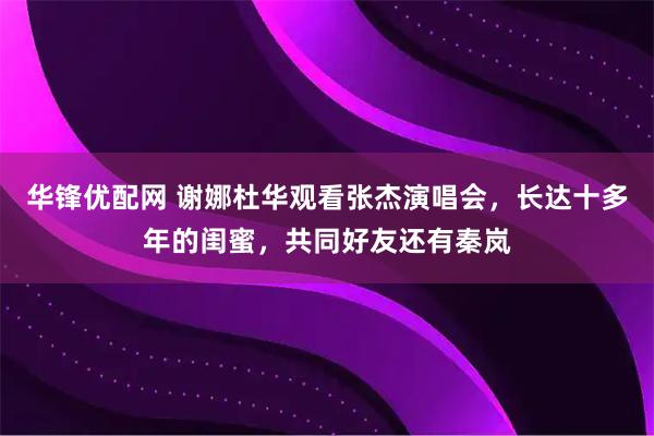 华锋优配网 谢娜杜华观看张杰演唱会，长达十多年的闺蜜，共同好友还有秦岚
