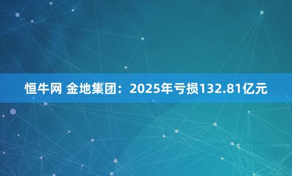 恒牛网 金地集团：2025年亏损132.81亿元
