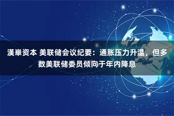 漢崋资本 美联储会议纪要：通胀压力升温，但多数美联储委员倾向于年内降息